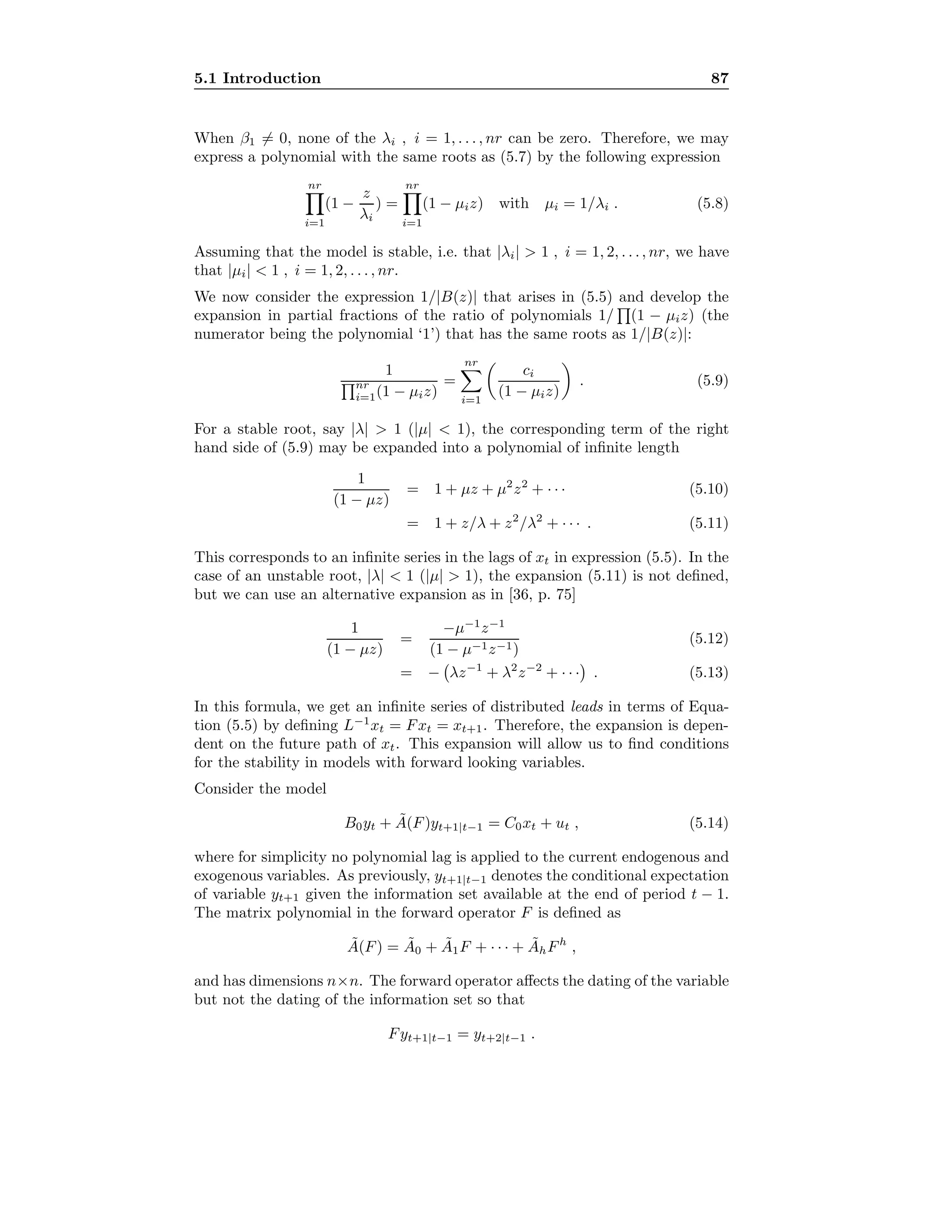 5.1 Introduction 87
When β1 = 0, none of the λi , i = 1, . . . , nr can be zero. Therefore, we may
express a polynomial with the same roots as (5.7) by the following expression
nr
i=1
(1 −
z
λi
) =
nr
i=1
(1 − µiz) with µi = 1/λi . (5.8)
Assuming that the model is stable, i.e. that |λi|  1 , i = 1, 2, . . ., nr, we have
that |µi|  1 , i = 1, 2, . . . , nr.
We now consider the expression 1/|B(z)| that arises in (5.5) and develop the
expansion in partial fractions of the ratio of polynomials 1/ (1 − µiz) (the
numerator being the polynomial ‘1’) that has the same roots as 1/|B(z)|:
1
nr
i=1(1 − µiz)
=
nr
i=1
ci
(1 − µiz)
. (5.9)
For a stable root, say |λ|  1 (|µ|  1), the corresponding term of the right
hand side of (5.9) may be expanded into a polynomial of inﬁnite length
1
(1 − µz)
= 1 + µz + µ2
z2
+ · · · (5.10)
= 1 + z/λ + z2
/λ2
+ · · · . (5.11)
This corresponds to an inﬁnite series in the lags of xt in expression (5.5). In the
case of an unstable root, |λ|  1 (|µ|  1), the expansion (5.11) is not deﬁned,
but we can use an alternative expansion as in [36, p. 75]
1
(1 − µz)
=
−µ−1
z−1
(1 − µ−1z−1)
(5.12)
= − λz−1
+ λ2
z−2
+ · · · . (5.13)
In this formula, we get an inﬁnite series of distributed leads in terms of Equa-
tion (5.5) by deﬁning L−1
xt = Fxt = xt+1. Therefore, the expansion is depen-
dent on the future path of xt. This expansion will allow us to ﬁnd conditions
for the stability in models with forward looking variables.
Consider the model
B0yt + ˜A(F)yt+1|t−1 = C0xt + ut , (5.14)
where for simplicity no polynomial lag is applied to the current endogenous and
exogenous variables. As previously, yt+1|t−1 denotes the conditional expectation
of variable yt+1 given the information set available at the end of period t − 1.
The matrix polynomial in the forward operator F is deﬁned as
˜A(F) = ˜A0 + ˜A1F + · · · + ˜AhFh
,
and has dimensions n×n. The forward operator aﬀects the dating of the variable
but not the dating of the information set so that
Fyt+1|t−1 = yt+2|t−1 .
 