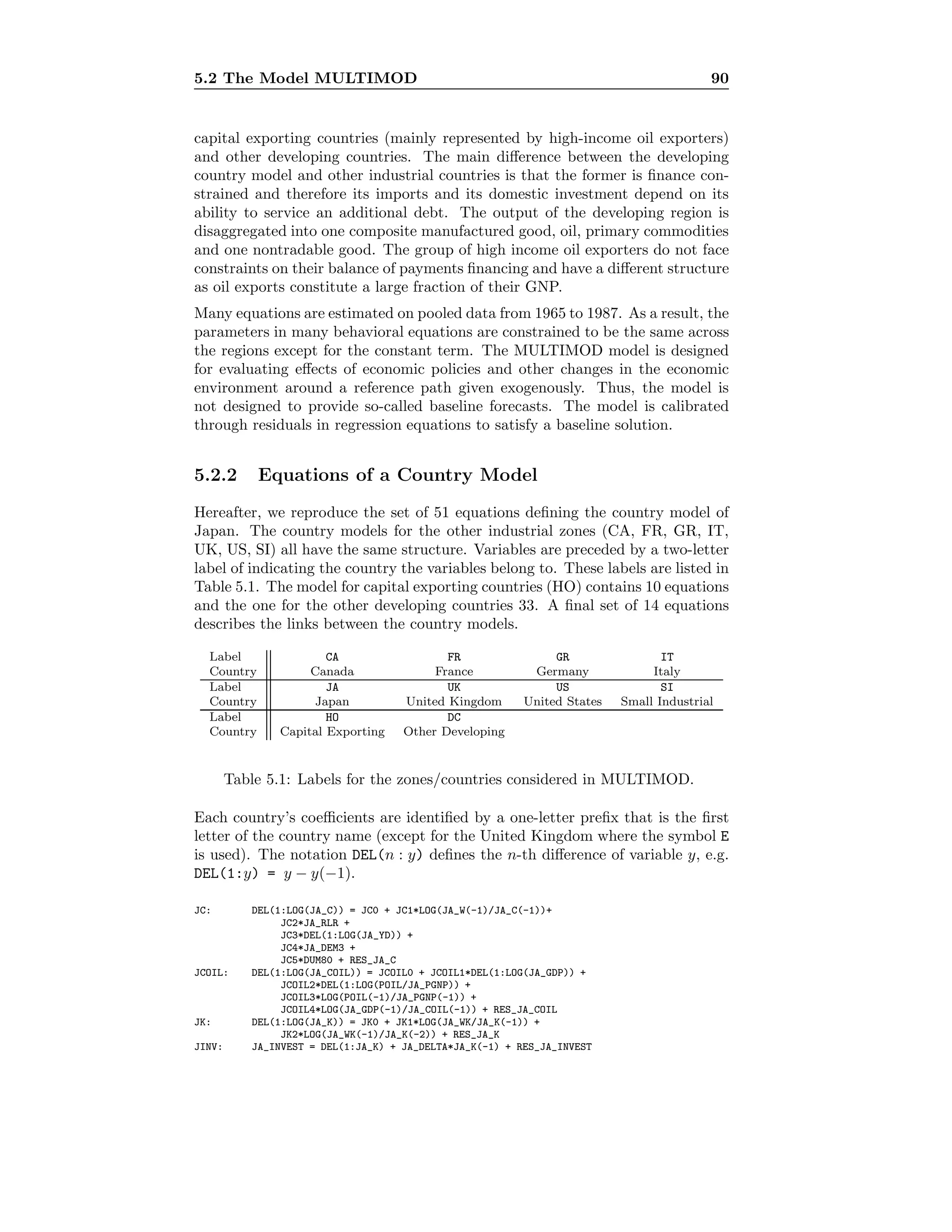 5.2 The Model MULTIMOD 90
capital exporting countries (mainly represented by high-income oil exporters)
and other developing countries. The main diﬀerence between the developing
country model and other industrial countries is that the former is ﬁnance con-
strained and therefore its imports and its domestic investment depend on its
ability to service an additional debt. The output of the developing region is
disaggregated into one composite manufactured good, oil, primary commodities
and one nontradable good. The group of high income oil exporters do not face
constraints on their balance of payments ﬁnancing and have a diﬀerent structure
as oil exports constitute a large fraction of their GNP.
Many equations are estimated on pooled data from 1965 to 1987. As a result, the
parameters in many behavioral equations are constrained to be the same across
the regions except for the constant term. The MULTIMOD model is designed
for evaluating eﬀects of economic policies and other changes in the economic
environment around a reference path given exogenously. Thus, the model is
not designed to provide so-called baseline forecasts. The model is calibrated
through residuals in regression equations to satisfy a baseline solution.
5.2.2 Equations of a Country Model
Hereafter, we reproduce the set of 51 equations deﬁning the country model of
Japan. The country models for the other industrial zones (CA, FR, GR, IT,
UK, US, SI) all have the same structure. Variables are preceded by a two-letter
label of indicating the country the variables belong to. These labels are listed in
Table 5.1. The model for capital exporting countries (HO) contains 10 equations
and the one for the other developing countries 33. A ﬁnal set of 14 equations
describes the links between the country models.
Label CA FR GR IT
Country Canada France Germany Italy
Label JA UK US SI
Country Japan United Kingdom United States Small Industrial
Label HO DC
Country Capital Exporting Other Developing
Table 5.1: Labels for the zones/countries considered in MULTIMOD.
Each country’s coeﬃcients are identiﬁed by a one-letter preﬁx that is the ﬁrst
letter of the country name (except for the United Kingdom where the symbol E
is used). The notation DEL(n : y) deﬁnes the n-th diﬀerence of variable y, e.g.
DEL(1:y) = y − y(−1).
JC: DEL(1:LOG(JA_C)) = JC0 + JC1*LOG(JA_W(-1)/JA_C(-1))+
JC2*JA_RLR +
JC3*DEL(1:LOG(JA_YD)) +
JC4*JA_DEM3 +
JC5*DUM80 + RES_JA_C
JCOIL: DEL(1:LOG(JA_COIL)) = JCOIL0 + JCOIL1*DEL(1:LOG(JA_GDP)) +
JCOIL2*DEL(1:LOG(POIL/JA_PGNP)) +
JCOIL3*LOG(POIL(-1)/JA_PGNP(-1)) +
JCOIL4*LOG(JA_GDP(-1)/JA_COIL(-1)) + RES_JA_COIL
JK: DEL(1:LOG(JA_K)) = JK0 + JK1*LOG(JA_WK/JA_K(-1)) +
JK2*LOG(JA_WK(-1)/JA_K(-2)) + RES_JA_K
JINV: JA_INVEST = DEL(1:JA_K) + JA_DELTA*JA_K(-1) + RES_JA_INVEST
 