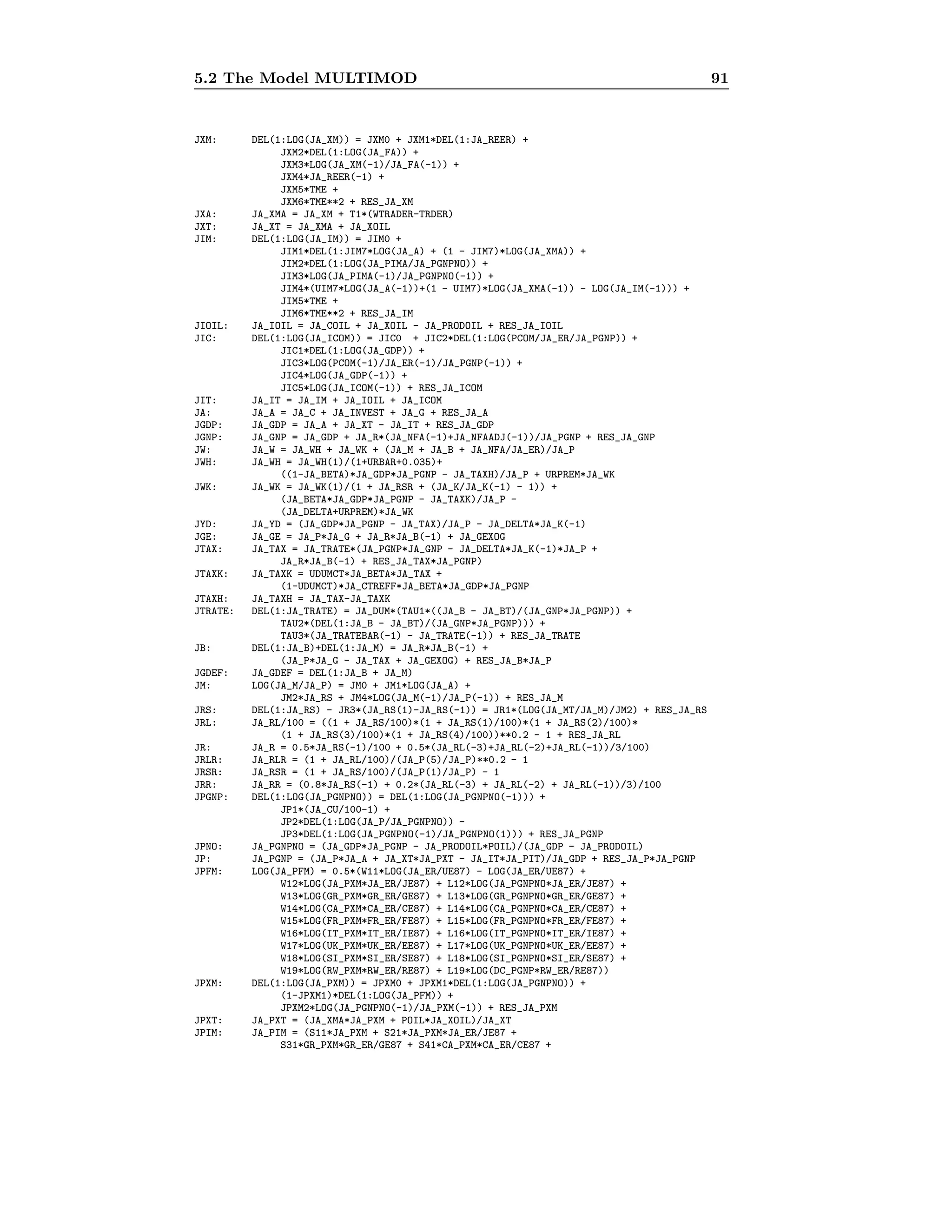 5.2 The Model MULTIMOD 91
JXM: DEL(1:LOG(JA_XM)) = JXM0 + JXM1*DEL(1:JA_REER) +
JXM2*DEL(1:LOG(JA_FA)) +
JXM3*LOG(JA_XM(-1)/JA_FA(-1)) +
JXM4*JA_REER(-1) +
JXM5*TME +
JXM6*TME**2 + RES_JA_XM
JXA: JA_XMA = JA_XM + T1*(WTRADER-TRDER)
JXT: JA_XT = JA_XMA + JA_XOIL
JIM: DEL(1:LOG(JA_IM)) = JIM0 +
JIM1*DEL(1:JIM7*LOG(JA_A) + (1 - JIM7)*LOG(JA_XMA)) +
JIM2*DEL(1:LOG(JA_PIMA/JA_PGNPNO)) +
JIM3*LOG(JA_PIMA(-1)/JA_PGNPNO(-1)) +
JIM4*(UIM7*LOG(JA_A(-1))+(1 - UIM7)*LOG(JA_XMA(-1)) - LOG(JA_IM(-1))) +
JIM5*TME +
JIM6*TME**2 + RES_JA_IM
JIOIL: JA_IOIL = JA_COIL + JA_XOIL - JA_PRODOIL + RES_JA_IOIL
JIC: DEL(1:LOG(JA_ICOM)) = JIC0 + JIC2*DEL(1:LOG(PCOM/JA_ER/JA_PGNP)) +
JIC1*DEL(1:LOG(JA_GDP)) +
JIC3*LOG(PCOM(-1)/JA_ER(-1)/JA_PGNP(-1)) +
JIC4*LOG(JA_GDP(-1)) +
JIC5*LOG(JA_ICOM(-1)) + RES_JA_ICOM
JIT: JA_IT = JA_IM + JA_IOIL + JA_ICOM
JA: JA_A = JA_C + JA_INVEST + JA_G + RES_JA_A
JGDP: JA_GDP = JA_A + JA_XT - JA_IT + RES_JA_GDP
JGNP: JA_GNP = JA_GDP + JA_R*(JA_NFA(-1)+JA_NFAADJ(-1))/JA_PGNP + RES_JA_GNP
JW: JA_W = JA_WH + JA_WK + (JA_M + JA_B + JA_NFA/JA_ER)/JA_P
JWH: JA_WH = JA_WH(1)/(1+URBAR+0.035)+
((1-JA_BETA)*JA_GDP*JA_PGNP - JA_TAXH)/JA_P + URPREM*JA_WK
JWK: JA_WK = JA_WK(1)/(1 + JA_RSR + (JA_K/JA_K(-1) - 1)) +
(JA_BETA*JA_GDP*JA_PGNP - JA_TAXK)/JA_P -
(JA_DELTA+URPREM)*JA_WK
JYD: JA_YD = (JA_GDP*JA_PGNP - JA_TAX)/JA_P - JA_DELTA*JA_K(-1)
JGE: JA_GE = JA_P*JA_G + JA_R*JA_B(-1) + JA_GEXOG
JTAX: JA_TAX = JA_TRATE*(JA_PGNP*JA_GNP - JA_DELTA*JA_K(-1)*JA_P +
JA_R*JA_B(-1) + RES_JA_TAX*JA_PGNP)
JTAXK: JA_TAXK = UDUMCT*JA_BETA*JA_TAX +
(1-UDUMCT)*JA_CTREFF*JA_BETA*JA_GDP*JA_PGNP
JTAXH: JA_TAXH = JA_TAX-JA_TAXK
JTRATE: DEL(1:JA_TRATE) = JA_DUM*(TAU1*((JA_B - JA_BT)/(JA_GNP*JA_PGNP)) +
TAU2*(DEL(1:JA_B - JA_BT)/(JA_GNP*JA_PGNP))) +
TAU3*(JA_TRATEBAR(-1) - JA_TRATE(-1)) + RES_JA_TRATE
JB: DEL(1:JA_B)+DEL(1:JA_M) = JA_R*JA_B(-1) +
(JA_P*JA_G - JA_TAX + JA_GEXOG) + RES_JA_B*JA_P
JGDEF: JA_GDEF = DEL(1:JA_B + JA_M)
JM: LOG(JA_M/JA_P) = JM0 + JM1*LOG(JA_A) +
JM2*JA_RS + JM4*LOG(JA_M(-1)/JA_P(-1)) + RES_JA_M
JRS: DEL(1:JA_RS) - JR3*(JA_RS(1)-JA_RS(-1)) = JR1*(LOG(JA_MT/JA_M)/JM2) + RES_JA_RS
JRL: JA_RL/100 = ((1 + JA_RS/100)*(1 + JA_RS(1)/100)*(1 + JA_RS(2)/100)*
(1 + JA_RS(3)/100)*(1 + JA_RS(4)/100))**0.2 - 1 + RES_JA_RL
JR: JA_R = 0.5*JA_RS(-1)/100 + 0.5*(JA_RL(-3)+JA_RL(-2)+JA_RL(-1))/3/100)
JRLR: JA_RLR = (1 + JA_RL/100)/(JA_P(5)/JA_P)**0.2 - 1
JRSR: JA_RSR = (1 + JA_RS/100)/(JA_P(1)/JA_P) - 1
JRR: JA_RR = (0.8*JA_RS(-1) + 0.2*(JA_RL(-3) + JA_RL(-2) + JA_RL(-1))/3)/100
JPGNP: DEL(1:LOG(JA_PGNPNO)) = DEL(1:LOG(JA_PGNPNO(-1))) +
JP1*(JA_CU/100-1) +
JP2*DEL(1:LOG(JA_P/JA_PGNPNO)) -
JP3*DEL(1:LOG(JA_PGNPNO(-1)/JA_PGNPNO(1))) + RES_JA_PGNP
JPNO: JA_PGNPNO = (JA_GDP*JA_PGNP - JA_PRODOIL*POIL)/(JA_GDP - JA_PRODOIL)
JP: JA_PGNP = (JA_P*JA_A + JA_XT*JA_PXT - JA_IT*JA_PIT)/JA_GDP + RES_JA_P*JA_PGNP
JPFM: LOG(JA_PFM) = 0.5*(W11*LOG(JA_ER/UE87) - LOG(JA_ER/UE87) +
W12*LOG(JA_PXM*JA_ER/JE87) + L12*LOG(JA_PGNPNO*JA_ER/JE87) +
W13*LOG(GR_PXM*GR_ER/GE87) + L13*LOG(GR_PGNPNO*GR_ER/GE87) +
W14*LOG(CA_PXM*CA_ER/CE87) + L14*LOG(CA_PGNPNO*CA_ER/CE87) +
W15*LOG(FR_PXM*FR_ER/FE87) + L15*LOG(FR_PGNPNO*FR_ER/FE87) +
W16*LOG(IT_PXM*IT_ER/IE87) + L16*LOG(IT_PGNPNO*IT_ER/IE87) +
W17*LOG(UK_PXM*UK_ER/EE87) + L17*LOG(UK_PGNPNO*UK_ER/EE87) +
W18*LOG(SI_PXM*SI_ER/SE87) + L18*LOG(SI_PGNPNO*SI_ER/SE87) +
W19*LOG(RW_PXM*RW_ER/RE87) + L19*LOG(DC_PGNP*RW_ER/RE87))
JPXM: DEL(1:LOG(JA_PXM)) = JPXM0 + JPXM1*DEL(1:LOG(JA_PGNPNO)) +
(1-JPXM1)*DEL(1:LOG(JA_PFM)) +
JPXM2*LOG(JA_PGNPNO(-1)/JA_PXM(-1)) + RES_JA_PXM
JPXT: JA_PXT = (JA_XMA*JA_PXM + POIL*JA_XOIL)/JA_XT
JPIM: JA_PIM = (S11*JA_PXM + S21*JA_PXM*JA_ER/JE87 +
S31*GR_PXM*GR_ER/GE87 + S41*CA_PXM*CA_ER/CE87 +
 