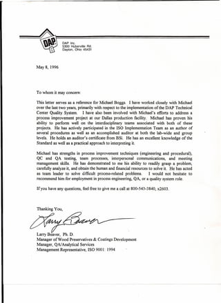DAP Inc.
5300 Huberville Rd.
Dayton, Ohio 45431
May 8, 1996
To whom it may concern:
This letter serves as a reference for Michael Boggs. I have worked closely with Michael
over the last two years, primarily with respect to the implementation of the DAP Technical
Center Quality System. I have also been involved with Michael's efforts to address a
process improvement project at our Dallas production facility. Michael has proven his
ability to perform well on the interdisciplinary teams associated with both of these
projects. He has actively participated in the ISO Implementation Team as an author of
several procedures as well as an accomplished auditor at both the lab-wide and group
levels. He holds an auditor's certificate from BSi. He has an excellent knowledge of the
Standard as well as a practical approach to interpreting it.
Michael has strengths in process improvement techniques (engineering and procedural),
QC and QA testing, team processes, interpersonal communications, and meeting
management skills. He has demonstrated to me his ability to readily grasp a problem,
carefully analyze it, and obtain the human and financial resources to solve it. He has acted
as team leader to solve difficult process-related problems. I would not hesitate to
recommend him for employment in process engineering, QA, or a quality system role.
If you have any questions, feel free to give me a call at 800-543-3840, x2603.
Thanking You,
xr----~/Larry Beaver, Ph. D.
Manager of Wood Preservatives & Coatings Development
Manager, QAI Analytical Services
Management Representative, ISO 9001: 1994
 