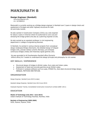 MANJUNATH B
Design Engineer (Ramboll)
shivumanju@gmail.com
+91 8375889433
Manjunath is currently working as a Bridge design engineer in Ramboll over 3 years in design check and
assessment of bridges and other highway structures for both
UK and India market.
He also worked in Construction Company (CCCL) as a site engineer
for about 2 years in Chennai where he authorized to carry out pre-
stressing the bridge girders and also as a planning engineer at site.
He also worked as an assistant professor in civil engineering
department in college of engineering Roorkee.
In Ramboll, he worked in various diverse projects from conceptual
design Underpass Bridge (Denmark), the detailed design of integral
bridges (UK), precast railway culverts (Norway), pre-stressed
continuous bridges (India) and motorway signal gantries (UK).
He was seconded to UK Southampton Ramboll office (formerly
Gifford office) for 5 weeks to understand the design principle and philosophy for UK market.
KEY SKILLS / EXPERIENCE
 Structural design of bridges to British codes, Euro code and Indian codes.
 Assessment of steel and concrete gantries as per British codes.
 Proficient in analysis software such as Lusas, STAAD Pro, Auto desk structural bridge design,
ABAQUS, MATHCAD AND MATLAB.
ORGANISATION
Design Engineer, Ramboll (June 2015 to date)
Assistant design Engineer, Ramboll (July 2013-June 2015)
Graduate Engineer Trainee, Consolidated Construction Consortium Limited (2009 -2011)
EDUCATION
Master of Technology (July 2011 –June 2013)
Indian Institute of Technology Roorkee, Roorkee, India
Bachelor of Engineering (2005-2009)
SJCE, Mysore, Mysore, India
 