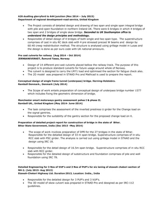 A26 dualling glarryford to A44 junction (Nov 2014 – July 2015)
Department of regional development-road service, United Kingdom
 The Project consists of detailed design and drawing of two span and single span integral bridge
with pile and open foundation in northern Ireland UK. There were 6 bridges in which 4 bridges of
two span and 2 bridges of single skew bridge. Seconded to UK Southampton office to
understand the design principles and methodology.
 Responsible of detail design of 4 bridges of both single and two span type. The superstructure
comprises of cast in situ RC deck slab with 4 pre stressed precast W beams and design by
60:40 creep redistribution method. The structure is analysed using grillage model in Lusas and
the design is done as per euro code with UK national annexure.
Pre cast culverts for railway (Aug 2014 – Oct 2014)
JERNBANEVERKET, Åsmund Tøsse, Norway
 Design of 14 different pre-cast culverts placed bellow the railway track. The purpose of this
project is to produce standard culverts for future usage around whole of Norway.
 The culvert is designed to carry the LM71 load and optimised the section for fatigue check also.
 The 2D model was prepared in STAAD Pro and Mathcad is used to prepare the report.
Conceptual design of single frame tunnel (underpass) bridge. Herning-Holstebro.
Ramboll Denmark., Denmark (July 2014)
 The Scope of work entails preparation of conceptual design of underpass bridge number 1577
which includes fixing the geometric dimension of bridge.
Manchester smart motorways gantry assessment pahse I & phase II.
Ramboll UK., United Kingdom (May 2014- June-2014)
 The task comprises the assessment of the inverted prestress U girder for the Change load on
the signal gantries.
 Responsible for the suitability of the gantry section for the proposed change load on it.
Preparation of detailed project report for construction of bridge in the state of Bihar.
Bihar State Government, India (Dec 2013 –May 2014)
 The scope of work involves preparation of DPR for the 27 bridges in the state of Bihar.
Responsible for the detailed design of 33 m span bridge. Superstructure comprises of in situ
RCC slab with PSC girder. The analysis is carried out using grillage model in STAAD and the
design using IRC 18.
 Responsible for the detail design of 16.5m span bridge. Superstructure comprises of in situ RCC
slab with RCC girder.
 Responsible for the detailed design of substructure and foundation comprises of pile and well
foundation using IRC 78.
Detailed Engineering for 3 Nos of VUP’s and 3 Nos of PUP’s for six laning of etawah chakeri section of
NH-2. (July 2013- Aug 2013)
Etawah-Chekeri Highway Ltd. Duration:2013, Location: India., India
 Responsible for the detailed design for 3 PUP’s and 3 VUP’s.
 The 3D model of skew culvert was prepared in STAAD Pro and designed as per IRC-112
guidelines.
 