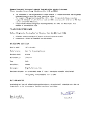 Design of three span continuous truss girder deck-type bridge with R.C.C. deck slab.
Nirman kand, Lok Nirman vibnag, Uttarakhand. (Dec 2012-April 2013)
 The assessment of the bridge carried out under the Prof. Dr. Vipul Prakash after the bridge had
collapsed while concreting the middle span of the bridge.
 The bridge is of 3 span continuous bridge (40m+110m+40m span) steel truss deck type
bridge with RCC deck of 7.5m clear road width and 2.0m wide foot paths for 2 lane of IRC Class
A or one lane of IRC 70 Loading.
 Responsible for the detailed grillage modeling of bridge in STAAD and checking the truss
member as per the Indian code.
TEACHING EXPERIENCE
College of Engineering Roorkee, Roorkee, Uttarakand State (Jan 2013- July 2013)
 Involved in teaching as an Assistant Professor for final year graduate students.
 Conducted the Concrete lab class for the third year student.
PERSONAL DOSSIER
Date of Birth: 15th
June 1987
Father’s name: Late P.L. Basavalinge Gowda
Mother’s Name: Prema
Marital Status : Unmarried
Sex: Male
Nationality : Indian
Languages : English, Kannada, Hindi.
Permanent Address: Sri Someshwara Nilaya, 6th
cross, k.Marigowda Badavani, Bannur Road,
Mandya City. Karnataka State. India- 571401
DECLARATION
I hereby declare that the above-mentioned information is correct up to my knowledge and I bear the
responsibility for the correctness of the above-mentioned particulars.
Date: 05 June 2016
Place: Gurgaon (India) Manjunath.B
 