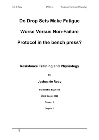 Josh de Rooy 17226543 Resistance TrainingandPhysiology
1
Do Drop Sets Make Fatigue
Worse Versus Non-Failure
Protocol in the bench press?
Resistance Training and Physiology
By
Joshua de Rooy
Student No. 17226543
Word Count: 2529
Tables: 1
Graphs: 3
 