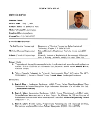 CURRICULUM VITAE
PRATEEK KHARE
Personal Details
Date of Birth May 17, 1984
Father’s Name: Mr. Tribhuwan Nath
Mother’s Name: Mrs. Jyoti Khare
Email: prtkkhare@gmail.com
Contact No.:(+91) - 9005489903
Education Qualifications:
Ph. D. (Chemical Engineering) Department of Chemical Engineering, Indian Institute of
Technology, Kanpur, U.P. India 2011-16
M.Tech. (Chemical Engineering) National Institute of Technology Rourkela, Orissa, India 2009-
2011
B.Tech. (Chemical Engineering) University Institute of Engineering & Technnology, Chhatrapati
Sahu Ji Maharaj University, Kanpur, U.P. India 2005-2009
Patents (filed)
1. "Preparation of Ag-and-Cu-nanometals in-situ doped microbeads as antibacterial applications
in water" (US2015/0056260 A1) 26 Febuary 2015; Inventors: Nishith Verma; Prateek Khare;
Ashutosh Sharma.
2. "Micro Channels Embedded in Polymeric Nanocomposite Films" (US patent No. (WO-
2015114486 A1). Inventors: Nishith Verma; Prateek Khare; Janakarajan Ramkumar.
Publications
1. Prateek Khare, Janakranjan Ramkumar, Nishith Verma, Carbon Nanofibers-skinned Three
Dimensional Ni/Carbon Micropillars: High Performance Electrodes of a Microbial Fuel Cell.
(Under communication).
2. Prateek Khare, Janakranjan Ramkumar, Nishith Verma, Microchannel-embedded Metal-
Carbon-Polymer Nanocomposite as a Novel Support for Chitosan for Efficient Removal of
Hexavalent Chromium from Water under Dynamic Conditions Chemical Engineering Journal
293 (2016) 44–54.
3. Prateek Khare, Nishith Verma, Polypropylene Nanocomposite with Improved Electrical,
Thermal, and Mechanical Properties, Polymer Composites (DOI 10.1002/pc.23783).
 