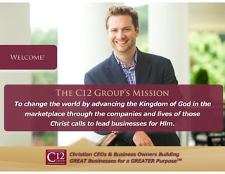 Christian CEOs & Business Owners Building
GREAT Businesses for a GREATER PurposeTM
To change the world by advancing the Kingdom of God in the
marketplace through the companies and lives of those
Christ calls to lead businesses for Him.
The C12 Group’s Mission
 
