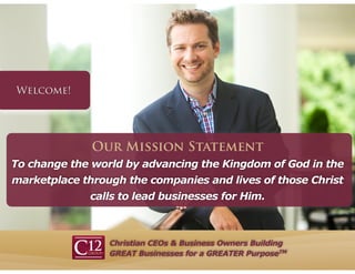 Christian CEOs & Business Owners Building
GREAT Businesses for a GREATER PurposeTM
To change the world by advancing the Kingdom of God in the
marketplace through the companies and lives of those Christ
calls to lead businesses for Him.
Our Mission Statement
 
