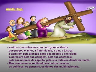 - muitos o reconhecem como um grande Mestre
que pregou o amor, a fraternidade, a paz, a justiça;
- o admiram pela atenção dada aos pobres e excluídos;
- o apreciam pela sua coragem, pela sua coerência,
pela sua nobreza de espírito, pela sua fortaleza diante da morte...
- Mas continuam acreditando em outros messias:
os políticos, os generais, os donos das multinacionais...
Ainda Hoje,
 