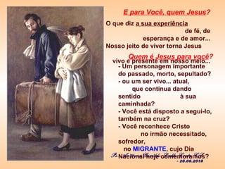 Quem é Jesus para você?
- Um personagem importante
do passado, morto, sepultado?
- ou um ser vivo... atual,
que continua dando
sentido à sua
caminhada?
- Você está disposto a segui-lo,
também na cruz?
- Você reconhece Cristo
no irmão necessitado,
sofredor,
no MIGRANTE, cujo Dia
Nacional hoje comemoramos?Pe. Antônio Geraldo Dalla Costa CS
- 20.06.2010
E para Você, quem Jesus?
O que diz a sua experiência
de fé, de
esperança e de amor...
Nosso jeito de viver torna Jesus
vivo e presente em nosso meio...
 