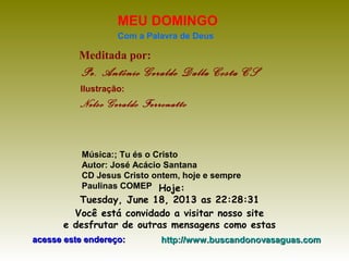 Meditada por:
Pe. Antônio Geraldo Dalla Costa CS
MEU DOMINGO
Com a Palavra de Deus
Hoje:
Tuesday, June 18, 2013 as 22:28:31
Você está convidado a visitar nosso site
e desfrutar de outras mensagens como estas
acesse este endereço:acesse este endereço: http://www.buscandonovasaguas.comhttp://www.buscandonovasaguas.com
Ilustração:
Nelso Geraldo Ferronatto
Música:; Tu és o Cristo
Autor: José Acácio Santana
CD Jesus Cristo ontem, hoje e sempre
Paulinas COMEP
 