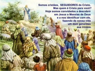 Somos cristãos, SEGUIDORES de Cristo.
Mas quem é Cristo para você?
Hoje somos convidados a descobrir
em Jesus o Messias de Deus
e a nos identificar com ele,
fazendo de nossa vida
um dom generoso
aos irmãos.
 
