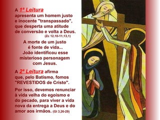 A 1ª Leitura
apresenta um homem justo
e inocente "transpassado",
que desperta uma atitude
de conversão e volta a Deus.
(Zc 12,10-11;13,1)
A morte de um justo
é fonte de vida...
João identificou esse
misterioso personagem
com Jesus.
A 2ª Leitura afirma
que, pelo Batismo, fomos
"REVESTIDOS de Cristo".
Por isso, devemos renunciar
à vida velha do egoísmo e
do pecado, para viver a vida
nova da entrega a Deus e do
amor aos irmãos. (Gl 3,26-29)
 