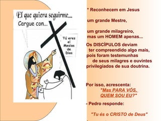 * Reconhecem em Jesus
um grande Mestre,
um grande milagreiro,
mas um HOMEM apenas...
Os DISCÍPULOS deviam
ter compreendido algo mais,
pois foram testemunhas
de seus milagres e ouvintes
privilegiados de sua doutrina.
Por isso, acrescenta:
"Mas PARA VÓS,
QUEM SOU EU?"
- Pedro responde:
"Tu és o CRISTO de Deus"
 