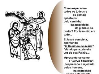Como esperavam
todos os judeus e
os demais
apóstolos:
pelo caminho
da autoridade,
da glória e do
poder? Por isso não era
tudo...
E Jesus completa,
apontando
"O Caminho de Jesus",
falando pela primeira
vez de sua Paixão...
Apresenta-se como
o "Servo Sofredor",
desprezado e rejeitado
pelos homens,
na expressão
 