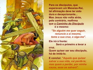 Para os discípulos, que
esperavam um Messias-Rei,
tal afirmação deve ter sido
dura e decepcionante...
Mas Jesus não volta atrás,
pelo contrário, reafirma
que o Caminho do Discípulo
é o mesmo:
"Se alguém me quer seguir,
renuncie a si mesmo,
tome a sua cruz, e siga-me".
Ele irá à frente:
Será o primeiro a levar a
cruz.
Quem quiser ser seu discípulo,
há de imitá-lo.
E conclui: "Aquele que quiser
salvar a sua vida, vai perdê-la;
mas quem a perder, por minha
causa, esse se salvará".
 