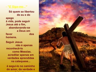 - "E Siga-me..."
Só quem se libertou
do eu e do
apego
à vida, pode seguir
Jesus até o fim,
abandonando-se
a Deus em
favor dos
homens.
Seguir Jesus
não é apenas
reconhecê-lo
como Messias.
acreditar apenas em
verdades aprendidas
na catequese...
é segui-lo no caminho
do amor, da verdade e
 