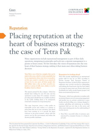 Cases
Strategy Documents
C12/2012

Reputation

Placing reputation at the
heart of business strategy:
the case of Tetra Pak
Many organisations include reputational management as part of their daily
operations, integrating its principles and tools into corporate management to a
greater or lesser extent. Yet few introduce the vision of reputation into the very
heart of their business strategy, making it their main asset when taking business
decisions
Tetra Pak is one of the few examples that can be
made in this sense, which is a truly remarkable feat
for an organisation whose aim, however paradoxical this may sound, is somehow to go unnoticed,
at least for its own users: all those people who
460 million times a day use their recycled containers or cartons of milk, juice, shakes or tea for
breakfast, lunch or dinner.
The mission pursued by this company –which has
already been trading for over 60 years and has
operations in more than 170 countries– involves
providing safe foodstuffs that are available anywhere
in the world, enabling them to be transported,
stored and consumed on a long-lasting basis.
This same long-term vision is what guides its
responsible action and conduct as a partner to
many firms that are its true customers, and which
have been trusting in it to provide the finest
solutions at any given moment, always with the
utmost care for the environment and within the
shortest possible timeframe.

Reputation for looking ahead
Tetra Pak recently implemented an international
project with its eyes set on 2020, according to
Nicolas Georges Trad, Executive Partner of
Reputation Institute, in which all the organisation’s
employees were actively involved in safeguarding
and realising the brand motto that has been linked
to its name for many years now: Protect what’s good
(foodstuffs-food safety, people-human progress and
future-environmental protection).
This project –which was undertaken in tandem with
an internal climate survey for measuring engagement
and another one on customer satisfaction to assess
loyalty–involved rolling out a strategy designed to
continue upholding and reinforcing an excellent
reputation built up over time in the sector, and
whose main starting point was the understanding of
two key factors:
1.	 Tetra Pak is successful when its presence goes
unnoticed by consumers because it is doing its
job well.

This document has been prepared by Corporate Excellence – Centre for Reputation Leadership. It has cited, from among other sources,
the speeches by Nicolas Georges Trad, Executive Partner of Reputation Institute, and Khaled Ismail, Corporate Brand Director at Tetra
Pak, delivered at the 16th Global Conference “Going Global in the Reputation Economy”, organised by the Reputation Institute in
Milan from 30 May to 1 June, 2012.

 