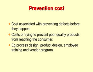 Prevention cost Cost associated with preventing defects before they happen. Costs of trying to prevent poor quality products from reaching the consumer. Eg.process design, product design, employee training and vendor program.  