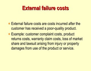 External failure costs External failure costs are costs incurred after the customer has received a poor-quality product. Example: customer complaint costs, product returns costs, warranty claim costs, loss of market share and lawsuit arising from injury or property damages from use of the product or service. 