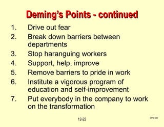 Deming’s Points - continued Drive out fear Break down barriers between departments Stop haranguing workers Support, help, improve Remove barriers to pride in work Institute a vigorous program of education and self-improvement Put everybody in the company to work on the transformation OPM 533 12- 