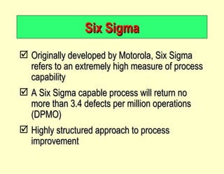 Six Sigma Originally developed by Motorola, Six Sigma refers to an extremely high measure of process capability A Six Sigma capable process will return no more than 3.4 defects per million operations (DPMO) Highly structured approach to process improvement 