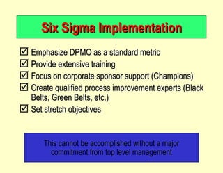 Six Sigma Implementation Emphasize DPMO as a standard metric Provide extensive training Focus on corporate sponsor support (Champions) Create qualified process improvement experts (Black Belts, Green Belts, etc.) Set stretch objectives This cannot be accomplished without a major commitment from top level management 