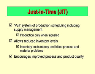 Just-in-Time (JIT) ‘ Pull’ system of production scheduling including supply management Production only when signaled Allows reduced inventory levels Inventory costs money and hides process and material problems Encourages improved process and product quality 
