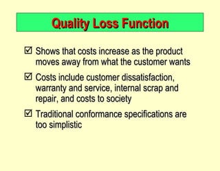 Quality Loss Function Shows that costs increase as the product moves away from what the customer wants Costs include customer dissatisfaction, warranty and service, internal scrap and repair, and costs to society Traditional conformance specifications are too simplistic 