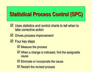 Statistical Process Control (SPC) Uses statistics and control charts to tell when to take corrective action Drives process improvement Four key steps Measure the process When a change is indicated, find the assignable cause Eliminate or incorporate the cause Restart the revised process 