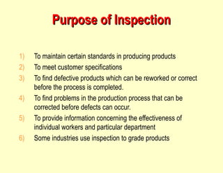 Purpose of Inspection To maintain certain standards in producing products To meet customer specifications To find defective products which can be reworked or correct before the process is completed. To find problems in the production process that can be corrected before defects can occur. To provide information concerning the effectiveness of individual workers and particular department Some industries use inspection to grade products 