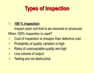 Types of Inspection 100 % inspection Inspect each unit that is we received or produced. When 100% inspection is used? Cost of inspection is cheaper than defective cost Probability of quality variation is high Risks of unacceptable quality are high Low volume of output Testing are not destructive 