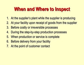 When and Where to Inspect At the supplier’s plant while the supplier is producing At your facility upon receipt of goods from the supplier Before costly or irreversible processes During the step-by-step production processes When production or service is complete Before delivery from your facility At the point of customer contact 