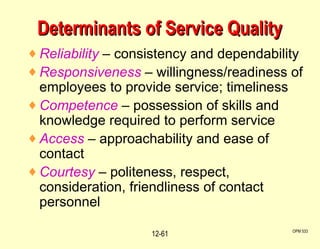 Determinants of Service Quality Reliability  – consistency and dependability Responsiveness  – willingness/readiness of employees to provide service; timeliness Competence  – possession of skills and knowledge required to perform service Access  – approachability and ease of contact Courtesy  – politeness, respect, consideration, friendliness of contact personnel OPM 533 12- 