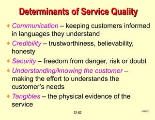 Determinants of Service Quality Communication  – keeping customers informed in languages they understand Credibility  – trustworthiness, believability, honesty Security  – freedom from danger, risk or doubt Understanding/knowing the customer  – making the effort to understands the customer’s needs Tangibles  – the physical evidence of the service OPM 533 12- 