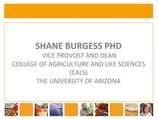 SHANE 
BURGESS 
PHD 
VICE 
PROVOST 
AND 
DEAN 
COLLEGE 
OF 
AGRICULTURE 
AND 
LIFE 
SCIENCES 
(CALS) 
THE 
UNIVERSITY 
OF 
ARIZONA 
 