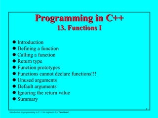 1
Introduction to programming in C++ for engineers: 13. Functions I
Programming in C++Programming in C++
13. Functions I13. Functions I
! Introduction
! Defining a function
! Calling a function
! Return type
! Function prototypes
! Functions cannot declare functions!!!
! Unused arguments
! Default arguments
! Ignoring the return value
! Summary
 