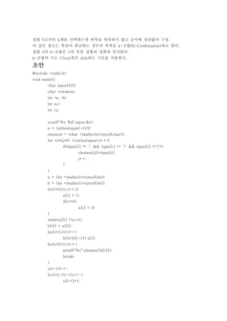 집합 S로부터 k개를 선택하는데 반복을 허락하지 않고 순서에 상관없이 구성.
이 같은 원소는 똑같이 취급하는 경우의 목록을 k-조합(K-Combination)라고 한다.
집합 S의 k-조합은 S의 부분 집합과 정확히 일치한다.
k-조합의 수는 C(n,k)혹은 nCk라는 기호를 사용한다.

초안
#include <stdio.h>
void main(){
        char input[43];
        char *element;
        int *a, *b;
        int n,r;
        int i,j;


        scanf("%s %d",input,&r);
        n = (strlen(input)-1)/2;
        element = (char *)malloc(n*sizeof(char));
        for (i=0,j=0; i<strlen(input);i++){
                   if(input[i] != ',' && input[i] != '{' && input[i] !='}'){
                              element[j]=input[i];
                              j++;
                   }
        }
        a = (int *)malloc(r*sizeof(int));
        b = (int *)malloc(r*sizeof(int));
        for(i=0;i<r;i++){
                   a[i] = 1;
                   if(i==0)
                              a[i] = 0;
        }
        while(a[0] !=n-r){
        b[0] = a[0];
        for(i=1;i<r;i++)
                   b[i]=b[i-1]+a[i];
        for(i=0;i<r;i++)
                   printf("%c",element[b[i]]);
                   break;
        }
        a[r-1]++;
        for(i=j-1;r-i<r;i--)
                   a[r-i]=1;
 