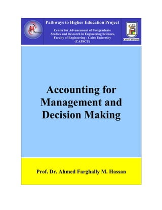 Pathways to Higher Education Project
       Center for Advancement of Postgraduate
     Studies and Research in Engineering Sciences,
       Faculty of Engineering - Cairo University
                      (CAPSCU)




  Accounting for
 Management and
 Decision Making




Prof. Dr. Ahmed Farghally M. Hassan
 