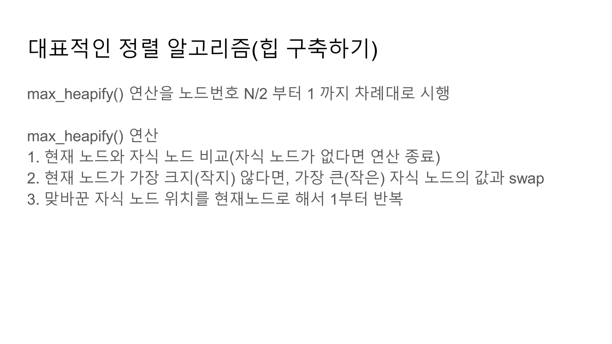 대표적인 정렬 알고리즘(힙 구축하기)
max_heapify() 연산을 노드번호 N/2 부터 1 까지 차례대로 시행
max_heapify() 연산
1. 현재 노드와 자식 노드 비교(자식 노드가 없다면 연산 종료)
2. 현재 노드가 가장 크지(작지) 않다면, 가장 큰(작은) 자식 노드의 값과 swap
3. 맞바꾼 자식 노드 위치를 현재노드로 해서 1부터 반복
 