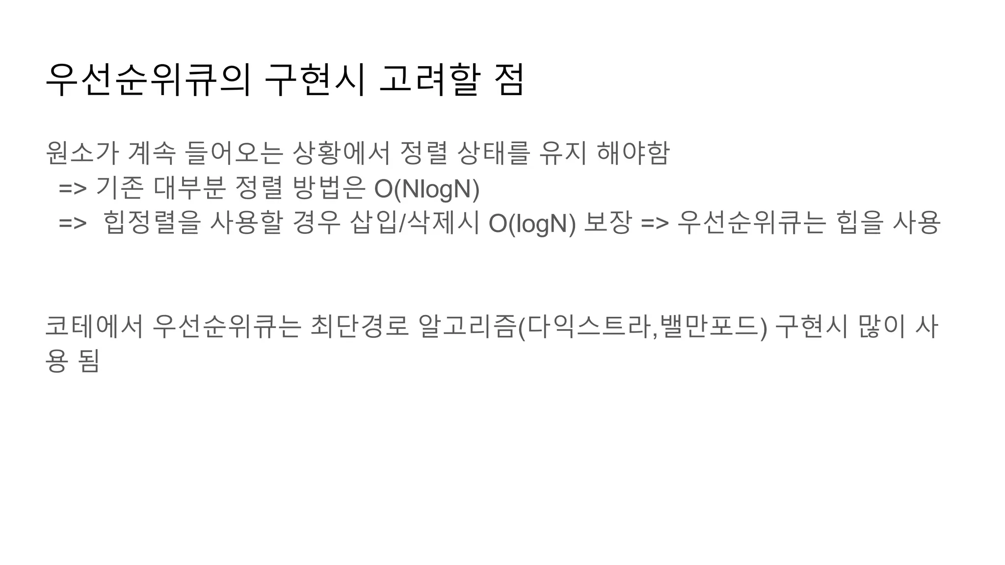우선순위큐의 구현시 고려할 점
원소가 계속 들어오는 상황에서 정렬 상태를 유지 해야함
=> 기존 대부분 정렬 방법은 O(NlogN)
=> 힙정렬을 사용할 경우 삽입/삭제시 O(logN) 보장 => 우선순위큐는 힙을 사용
코테에서 우선순위큐는 최단경로 알고리즘(다익스트라,밸만포드) 구현시 많이 사
용 됨
 