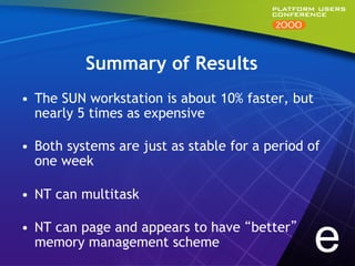 Summary of Results
•  The SUN workstation is about 10% faster, but
   nearly 5 times as expensive

•  Both systems are just as stable for a period of
   one week

•  NT can multitask

•  NT can page and appears to have “better”
   memory management scheme                       e
 