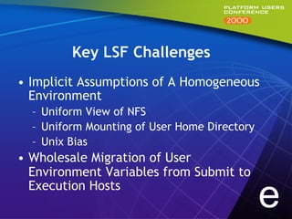Key LSF Challenges
•  Implicit Assumptions of A Homogeneous
   Environment
  –  Uniform View of NFS
  –  Uniform Mounting of User Home Directory
  –  Unix Bias
•  Wholesale Migration of User
   Environment Variables from Submit to
   Execution Hosts
                                               e
 