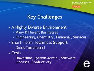 Key Challenges

•  A Highly Diverse Environment
  –  Many Different Businesses
  –  Engineering, Chemistry, Financial, Services
•  Short-Term Technical Support
  –  Quick Turnaround
•  Costs
  –  Downtime, System Admin., Software
     Licenses, Productivity
                                             e
 