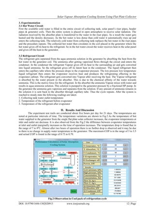 Solar Vapour Absorption Cooling System Using Flat Plate Collector
DOI: 10.9790/1684-1302020913 www.iosrjournals.org 12 | Page
3. Experimentation
3.1 Hot Water Circuit
First the available cold water is filled in the entire circuit of collecting tank, solar panel’s riser pipes, header
pipes & generator coils. Then the entire system is placed in open atmosphere to receive solar radiation. The
radiation received by the absorber plate is transferred to the water in the riser pipes. As a result the water gets
heated and the density decreases. As the hot water is less dense than cold water it automatically rises up and
enters the collecting tank. The relatively cold water from collecting tank replaces the hot water in the riser pipes
and the procedure repeats. The collected hot water then circulates in the coil placed in the generator where the
hot water gives off its heat to the refrigerant. So in the hot water circuit the water receives heat in the solar panel
and gives off the heat in the generator.
3.2 Refrigerant Circuit
The refrigerant gets separated from the aqua ammonia solution in the generator by absorbing the heat from the
hot water in the generator coil. The ammonia after getting vaporized flows through the circuit and enters the
condenser. In the condenser the refrigerant Vapour gives off its heat to the surrounding air and gets converted
into liquid ammonia. So the refrigerant gives off its latent heat in the condenser. The liquid refrigerant then
enters the capillary tube where the pressure drops to the evaporator pressure. The low pressure low temperature
liquid refrigerant then enters the evaporator receives heat and produces the refrigerating effecting in the
evaporator cabinet. The refrigerant gets converted into Vapour after receiving the heat. The Vapour refrigerant
is absorbed by the water present in the absorber. This is due to the chemical affinity of the water towards
ammonia. This is the motive force for the refrigerant. In the absorber the ammonia Vapour mixes with water and
results in aqua ammonia solution. This solution is pumped to the generator pressure by a fractional HP pump. In
the generator the ammonia gets vaporizes and separates from the solution. If any amount of ammonia remains in
the solution it is sent back to the absorber through capillary tube. Thus the cycle repeats. After the system is
reached to steady state the following readings are taken
1. Collecting tank water outlet temperature
2. Temperature of the refrigerant before evaporator
3. Temperature of the refrigerant after evaporator
II. Results And Discussion
The experiment test trails are conducted about five hours per day for 21 days. The temperatures are
noted at particular intervals of time. The temperature variations are shown in Fig.2.As the temperature of hot
water supplied to the generator from the single flat plate solar collector increases, the evaporator temperatures at
inlet and outlet are decrease. It is also observed from the Fig.2 the difference between evaporator temperatures
at inlet and outlet marginally increases as the time of operation increases. The temperature drop is found that in
the range of 7 to 80
C. Almost after two hours of operation there is no further drop is observed and it may be due
to there is no change in supply water temperature to the generator. The maximum COP is in the range of 3 to 3.5
and actual COP is found in the range of 0.75 to 0.79.
Fig.2 Observation in Cool pack of refrigeration cycle
 