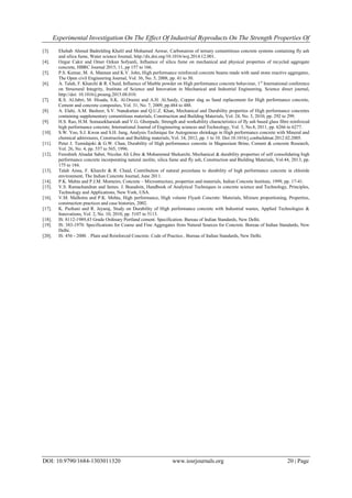 Experimental Investigation On The Effect Of Industrial Byproducts On The Strength Properties Of
DOI: 10.9790/1684-1303011320 www.iosrjournals.org 20 | Page
[3]. Ehehab Ahmed Badrelding Khalil and Mohamed Anwar, Carbonation of ternary cementitious concrete systems containing fly ash
and silica fume, Water science Journal, http://dx.doi.org/10.1016/wsj.2014.12.001.
[4]. Ozgur Cakir and Omer Ozkan Sofyanli, Influence of silica fume on mechanical and physical properties of recycled aggregate
concrete, HBRC Journal 2015, 11, pp 157 to 166.
[5]. P.S. Kumar, M. A. Mannan and K.V. John, High performance reinforced concrete beams made with sand stone reactive aggregates,
The Open civil Engineering Journal, Vol. 36, No. 5, 2008, pp. 41 to 50.
[6]. A. Talah, F. Kharchi & R. Chaid, Influence of Marble powder on High performance concrete behaviour, 1st
International conference
on Structural Integrity, Institute of Science and Innovation in Mechanical and Industrial Engineering, Science direct journal,
http://doi: 10.1016/j.proeng.2015.08.010.
[7]. K.S. Al.Jabri, M. Hisada, S.K. Al.Oraimi and A.H. Al.Saidy, Copper slag as Sand replacement for High performance concrete,
Cement and concrete composites, Vol. 31, No. 7, 2009, pp.484 to 488.
[8]. A. Elahi, A.M. Basheer, S.V. Nanukuttan and Q.U.Z. Khan, Mechanical and Durability properties of High performance concretes
containing supplementary cementitious materials, Construction and Building Materials, Vol. 24, No. 3, 2010, pp. 292 to 299.
[9]. H.S. Rao, H.M. Somasekharaiah and V.G. Ghorpade, Strength and workability characteristics of fly ash based glass fibre reinforced
high performance concrete, International Journal of Engineering sciences and Technology, Vol. 3, No.8, 2011, pp. 6266 to 6277.
[10]. S.W. Yoo, S.J. Kwon and S.H. Jung, Analysis Technique for Autogenous shrinkage in High performance concrete with Mineral and
chemical admixtures, Construction and Building materials, Vol. 34, 2012, pp. 1 to 10. Doi:10.1016/j.conbuildmat.2012.02.2005.
[11]. Peter J. Tumidajski & G.W. Chan, Durability of High performance concrete in Magnesium Brine, Cement & concrete Research,
Vol. 26, No. 4, pp. 557 to 565, 1996.
[12]. Fereshteh Alsadat Sabet, Nicolas Ali Libre & Mohammed Shekarchi, Mechanical & durability properties of self consolidating high
performance concrete incorporating natural zeolite, silica fume and fly ash, Construction and Building Materials, Vol.44, 2013, pp.
175 to 184.
[13]. Talah Aissa, F. Kharchi & R. Chaid, Contribution of natural pozzolana to durability of high performance concrete in chloride
environment, The Indian Concrete Journal, June 2011.
[14]. P.K. Mehta and P.J.M. Monteiro, Concrete – Microstructure, properties and materials, Indian Concrete Institute, 1999, pp. 17-41.
[15]. V.S. Ramachandran and James. J. Beaudoin, Handbook of Analytical Techniques in concrete science and Technology, Principles,
Technology and Applications, New York, USA.
[16]. V.M. Malhotra and P.K. Mehta, High performance, High volume Flyash Concrete: Materials, Mixture proportioning, Properties,
construction practices and case histories, 2002.
[17]. K. Pazhani and R. Jeyaraj, Study on Durability of High performance concrete with Industrial wastes, Applied Technologies &
Innovations, Vol. 2, No. 10, 2010, pp. 5107 to 5113.
[18]. IS: 8112-1989,43 Grade Ordinary Portland cement. Specification. Bureau of Indian Standards, New Delhi.
[19]. IS: 383-1970. Specifications for Coarse and Fine Aggregates from Natural Sources for Concrete. Bureau of Indian Standards, New
Delhi.
[20]. IS: 456 - 2000. . Plain and Reinforced Concrete. Code of Practice.. Bureau of Indian Standards, New Delhi.
 