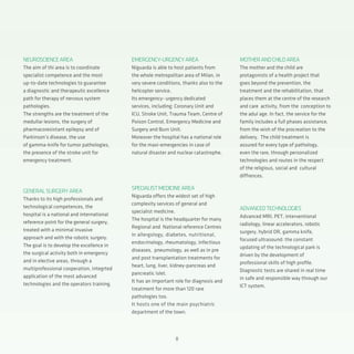 8
EMERGENCY-URGENCYAREA
Niguarda is able to host patients from
the whole metropolitan area of Milan, in
very severe conditions, thanks also to the
helicopter service.
Its emergency- urgency dedicated
services, including: Coronary Unit and
ICU, Stroke Unit, Trauma Team, Centre of
Poison Control, Emergency Medicine and
Surgery and Burn Unit.
Moreover the hospital has a national role
for the maxi-emergencies in case of
natural disaster and nuclear catastrophe.
SPECIALISTMEDICINEAREA
Niguarda offers the widest set of high
complexity services of general and
specialist medicine.
The hospital is the headquarter for many
Regional and National reference Centres
in allergology, diabetes, nutritional,
endocrinology, rheumatology, infectious
diseases, pneumology, as well as in pre
and post transplantation treatments for
heart, lung, liver, kidney-pancreas and
pancreatic islet.
It has an important role for diagnosis and
treatment for more than 120 rare
pathologies too.
It hosts one of the main psychiatric
department of the town.
NEUROSCIENCEAREA
The aim of thi area is to coordinate
specialist competence and the most
up-to-date technologies to guarantee
a diagnostic and therapeutic excellence
path for therapy of nervous system
pathologies.
The strengths are the treatment of the
medullar lesions, the surgery of
pharmacoresistant epilepsy and of
Parkinson’s disease, the use
of gamma-knife for tumor pathologies,
the presence of the stroke unit for
emergency treatment.
GENERALSURGERYAREA
Thanks to its high professionals and
technological competences, the
hospital is a national and international
reference point for the general surgery,
treated with a minimal invasive
approach and with the robotic surgery.
The goal is to develop the excellence in
the surgical activity both in emergency
and in elective areas, through a
multiprofessional cooperation, integrted
application of the most advanced
technologies and the operators training.
MOTHERANDCHILDAREA
The mother and the child are
protagonists of a health project that
goes beyond the prevention, the
treatment and the rehabilitation, that
places them at the centre of the research
and care activity, from the conception to
the adul age. In fact, the service for the
family includes a full phases assistance,
from the wish of the procreation to the
delivery. The child treatment is
assured for every type of pathology,
even the rare, through personalized
technologies and routes in the respect
of the religious, social and cultural
diffrences.
ADVANCEDTECHNOLOGIES
Advanced MRI, PET, interventional
radiology, linear accelerators, robotic
surgery, hybrid OR, gamma knife,
focused ultrasound: the constant
updating of the technological park is
driven by the development of
professional skills of high profile.
Diagnostic tests are shared in real time
in safe and responsible way through our
ICT system.
 
