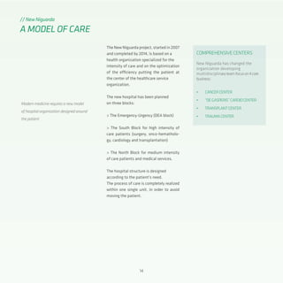 14
The New Niguarda project, started in 2007
and completed by 2014, is based on a
health organization specialized for the
intensity of care and on the optimization
of the efficiency putting the patient at
the center of the healthcare service
organization.
The new hospital has been planned
on three blocks:
> The Emergency-Urgency (DEA block)
> The South Block for high intensity of
care patients (surgery, onco-hematholo-
gy, cardiology and transplantation)
> The North Block for medium intensity
of care patients and medical services.
The hospital structure is designed
according to the patient’s need.
The process of care is completely realized
within one single unit, in order to avoid
moving the patient.
// New Niguarda
A MODEL OF CARE
Modern medicine requires a new model
of hospital organization designed around
the patient
COMPREHENSIVECENTERS
New Niguarda has changed the
organization developing
multidisciplinaryteamfocuson4core
business:
•	 CANCERCENTER
•	 “DEGASPERIS”CARDIOCENTER
•	 TRANSPLANTCENTER
•	 TRAUMACENTER
 