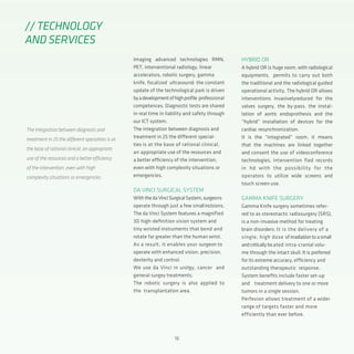 16
Imaging advanced technologies RMN,
PET, interventional radiology, linear
accelerators, robotic surgery, gamma
knife, focalized ultrasound: the constant
update of the technological park is driven
byadevelopmentofhighprofile professional
competences. Diagnostic tests are shared
in real time in liability and safety through
our ICT system.
The integration between diagnosis and
treatment in 25 the different special-
ties is at the base of rational clinical,
an appropriate use of the resources and
a better efficiency of the intervention,
even with high complexity situations or
emergencies.
DA VINCI SURGICAL SYSTEM
WiththedaVinciSurgicalSystem,surgeons
operate through just a few smallincisions.
The da Vinci System features a magnified
3D high-definition vision system and
tiny wristed instruments that bend and
rotate far greater than the human wrist.
As a result, it enables your surgeon to
operate with enhanced vision, precision,
dexterity and control.
We use da Vinci in urolgy, cancer and
general surgey treatments.
The robotic surgery is also applied to
the transplantation area.
// TECHNOLOGY
AND SERVICES
The integration between diagnosis and
treatment in 25 the different specialties is at
the base of rational clinical, an appropriate
use of the resources and a better efficiency
of the intervention, even with high
complexity situations or emergencies.
HYBRID OR
A hybrid OR is huge room, with radiological
equipments, permits to carry out both
the traditional and the radiological guided
operational activity. The hybrid OR allows
interventions invasivelyreduced for the
valves surgery, the by-pass, the instal-
lation of aortic endoprothesis and the
“hybrid” installation of devices for the
cardiac resynchronization.
It is the “integrated” room, it means
that the machines are linked together
and consent the use of videoconference
technologies, intervention fied records
in hd with the possibility for the
operators to utilize wide screens and
touch screen use.
GAMMA KNIFE SURGERY
Gamma Knife surgery sometimes refer-
red to as stereotactic radiosurgery (SRS),
is a non-invasive method for treating
brain disorders. It is the delivery of a
single, high dose ofirradiationtoasmall
andcriticallylocated intra-cranial volu-
me through the intact skull. It is preferred
for its extreme accuracy, efficiency and
outstanding therapeutic response.
System benefits include faster set-up
and treatment delivery to one or more
tumors in a single session.
Perfexion allows treatment of a wider
range of targets faster and more
efficiently than ever before.
 