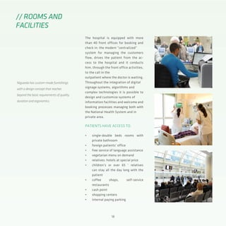 18
The hospital is equipped with more
than 40 front offices for booking and
check in: the modern “centralized”
system for managing the customers
flow, drives the patient from the ac-
cess to the hospital and it conducts
him, through the front office activities,
to the call in the
outpatient where the doctor is waiting.
Throughout the integration of digital
signage systems, algorithms and
complex technologies it is possible to
design and customize systems of
information facilities and welcome and
booking processes managing both with
the National Health System and in
private area.
PATIENTS HAVE ACCESS TO:
•	 single-double beds rooms with
private bathroom
•	 foreign patients’ office
•	 free service of language assistance
•	 vegetarian menu on demand
•	 relatives: hotels at special price
•	 children’s or over 65 ‘ relatives
can stay all the day long with the
patient
•	 coffee shops, self-service
restaurants
•	 cash point
•	 shopping centers
•	 internal paying parking
// ROOMS AND
FACILITIES
Niguarda has custom-made furnishings
with a design concept that reaches
beyond the basic requirements of quality,
duration and ergonomics.
 