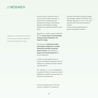 20
In recent years a positive trend in
clinical trial has been observed, in
neuroscience, diabetology, pain
therapy, gene therapy, cardiovascular
diseases, haematology, oncology,
resulting in an improved scientific impact
factor.
Niguarda is a public hospital dedicated
to care; clinical research and knowledge-
sharing are fully integrated in the
hospital strategy.
The presence of professional skills,
technological competences, certified
laboratories and high complexity
patient cohorts make Niguarda a
unique and interesting partner for
future cooperation.
It offers concrete opportunities to
Pharma and Biotech Companies that are
looking for a reliable and expert clinical/
scientific partner.
The attitude to a real multidisciplina-
ry approach offered to researcher makes
Niguarda as a unique “one stop shop” for
research and development.
The main strength point is the high
volume of diagnostic/ therapeutic
// RESEARCH
Niguarda is at the forefront of research for
trials testing new therapies supported by
international cooperation activities.
activities that allows an optimal integra-
tion between research and patient care,
defining Niguarda as one of the best
possible clinical sites for translational
research.
It offers concrete opportunities to
pharma and biotech company.
 